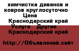 химчистка диванов и ковров круглосуточно › Цена ­ 108 - Краснодарский край Услуги » Другие   . Краснодарский край